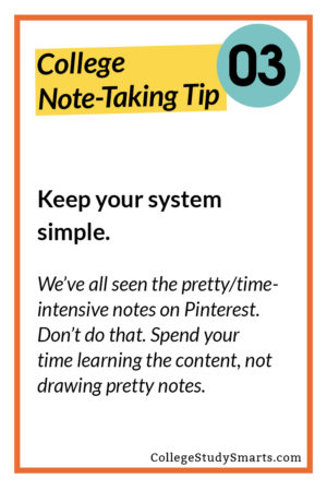 Keep your system simple.  We’ve all seen the pretty/time-intensive notes on Pinterest. Don’t do that. Spend your time learning the content, not drawing pretty notes.