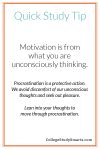Quick Study Tip: Motivation is from what you are unconsciously thinking. Procrastination is a protective action. We avoid discomfort of our unconscious thoughts and seek out pleasure. Lean into your thoughts to move through procrastination.